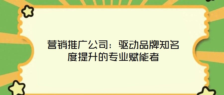 營銷推廣公司：驅動品牌知名度提升的專業(yè)賦能者