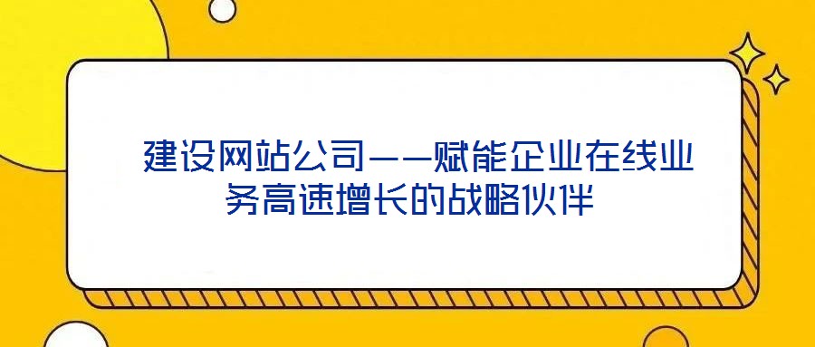  建設網站公司——賦能企業在線業務高速增長的戰略伙伴