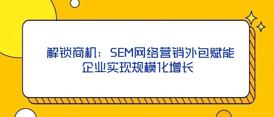  解鎖商機(jī)：SEM網(wǎng)絡(luò)營銷外包賦能企業(yè)實(shí)現(xiàn)規(guī)模化增長